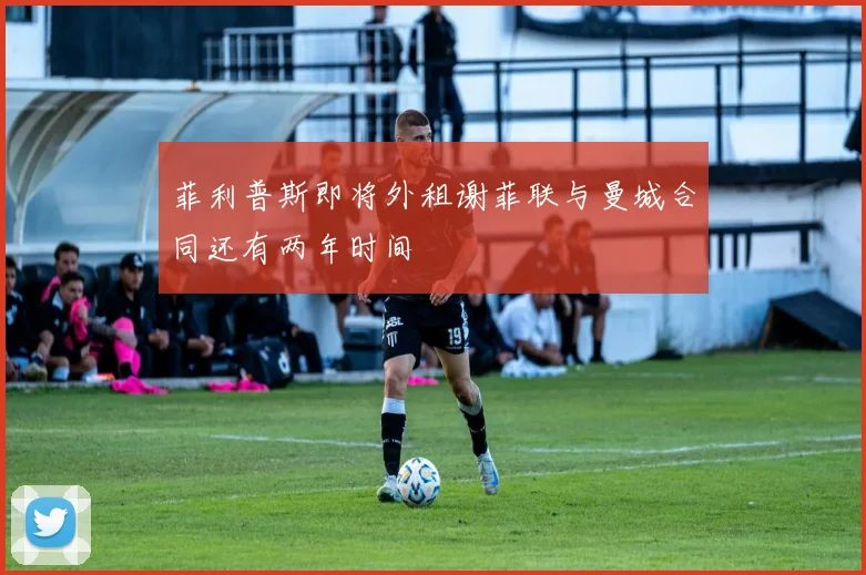 菲利普斯即将外租谢菲联与曼城合同还有两年时间