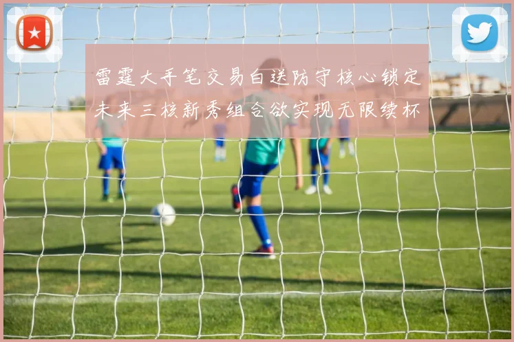 雷霆大手笔交易白送防守核心锁定未来三核新秀组合欲实现无限续杯计划