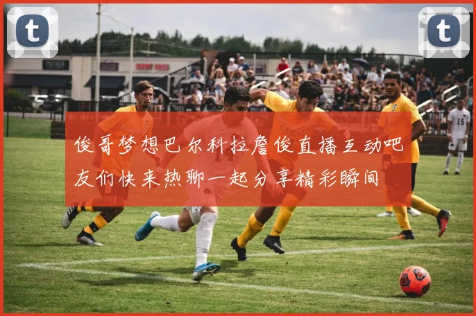 俊哥梦想巴尔科拉詹俊直播互动吧友们快来热聊一起分享精彩瞬间