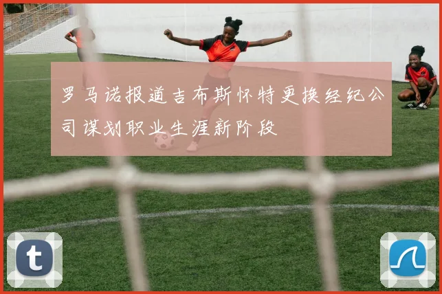 罗马诺报道吉布斯怀特更换经纪公司谋划职业生涯新阶段