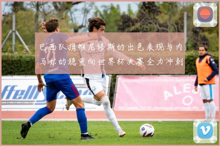 巴西队携维尼修斯的出色表现与内马尔的稳重向世界杯决赛全力冲刺