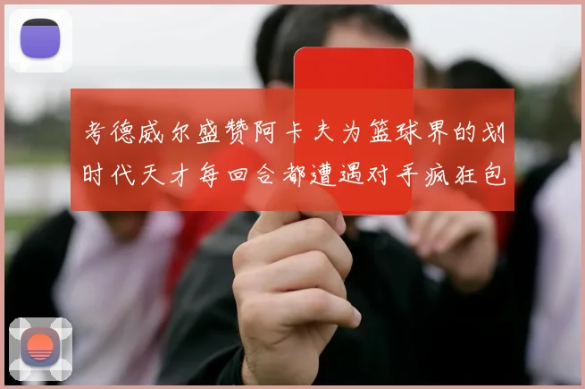 考德威尔盛赞阿卡夫为篮球界的划时代天才每回合都遭遇对手疯狂包夹挑战